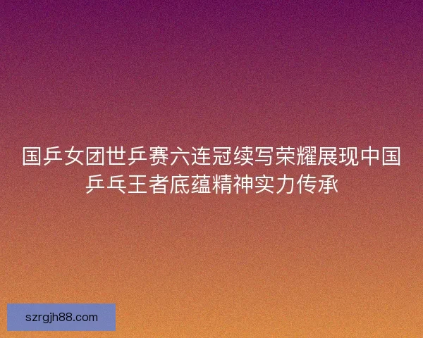 国乒女团世乒赛六连冠续写荣耀展现中国乒乓王者底蕴精神实力传承