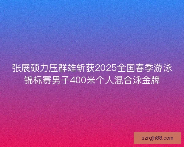 张展硕力压群雄斩获2025全国春季游泳锦标赛男子400米个人混合泳金牌