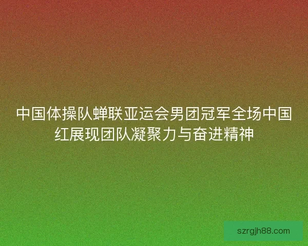 中国体操队蝉联亚运会男团冠军全场中国红展现团队凝聚力与奋进精神