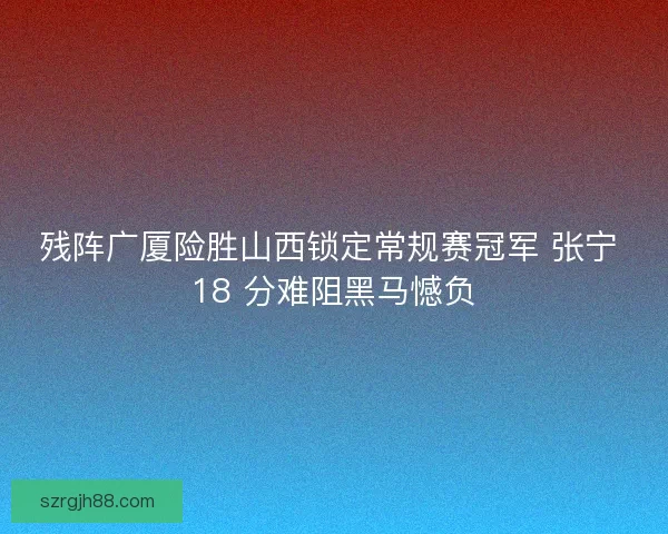 残阵广厦险胜山西锁定常规赛冠军 张宁 18 分难阻黑马憾负