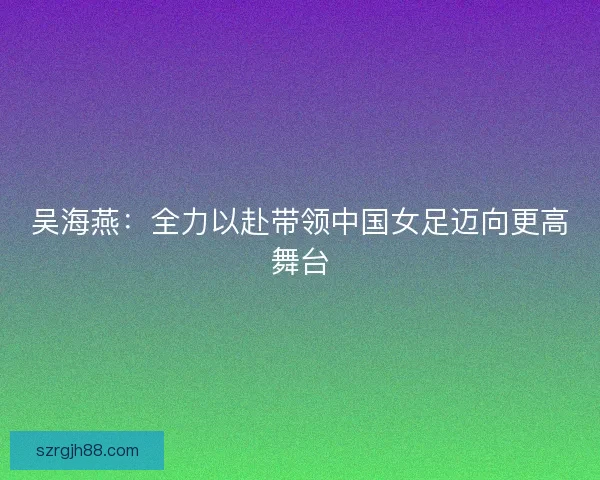吴海燕：全力以赴带领中国女足迈向更高舞台