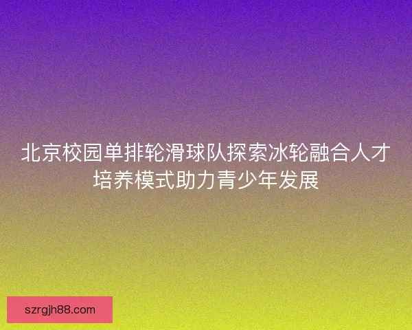 北京校园单排轮滑球队探索冰轮融合人才培养模式助力青少年发展