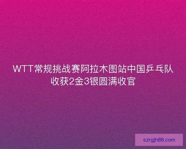 WTT常规挑战赛阿拉木图站中国乒乓队收获2金3银圆满收官