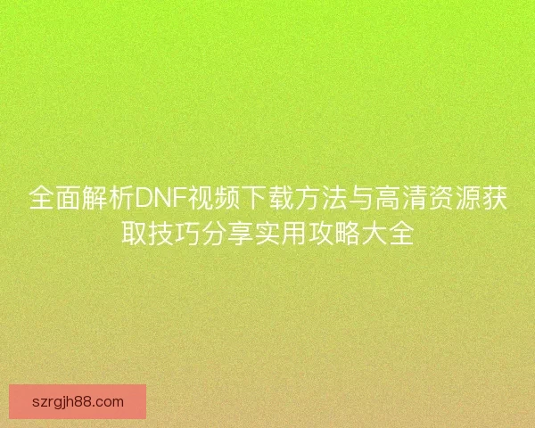 全面解析DNF视频下载方法与高清资源获取技巧分享实用攻略大全