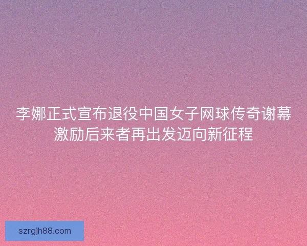 李娜正式宣布退役中国女子网球传奇谢幕激励后来者再出发迈向新征程